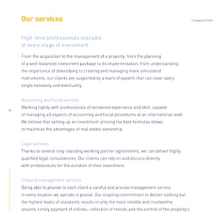 Our services
From the acquisition to the management of a property, from the planning
of a well-balanced investment package to its implementation, from understanding
the importance of diversifying to creating and managing more articulated
instruments, our clients are supported by a team of experts that can cover every
single necessity and eventuality.
Accounting and ﬁscal services
Working tightly with professionals of renowned experience and skill, capable
of managing all aspects of accounting and ﬁscal procedures at an international level.
We believe that setting up an investment utilising the best formulas allows
to maximise the advantages of real estate ownership.
Legal services
Thanks to several long-standing working partner agreements, we can deliver highly
qualiﬁed legal consultancies. Our clients can rely on and discuss directly
with professionals for the duration of their investment.
Property management services
Being able to provide to each client a careful and precise management service
in every location we operate is pivotal. Our ongoing commitment to deliver nothing but
the highest levels of standards results in only the most reliable and trustworthy
tenants, timely payment of utilities, collection of rentals and the control of the property’s
High-level professionals available
at every stage of investment.
Alltheinformationonopisas.com
Company Profile
09
 