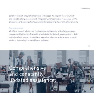 condition through a key reference ﬁgure on the spot, the property manager, ready
and available at any given moment. The property manager is also responsible for the
preparation and sending of exhaustive monthly accounting statements of the property.
Advisory services
We offer a property advisory service to provide quality advice and solutions in asset
management to the more ﬁnancially-oriented clients. We back up our partners – both
institutional and private – in identifying, evaluating, planning and managing property
products that are both sustainable and proﬁtable.
Comprehensive
and constantly
updated assistance.
Company Profile
10
Alltheinformationonopisas.com
 