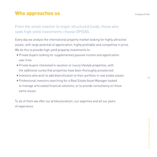 Alltheinformationonopisas.com
Who approaches us
Every day we analyse the international property market looking for highly attractive
assets, with large potential of appreciation, highly proﬁtable and competitive in price.
We do this to provide high-yield property investments to:
• Private buyers looking for supplementary passive income and appreciation
over time
• Private buyers interested in vacation or luxury lifestyle properties, with
the additional surety that properties have been thoroughly preselected
• Investors who wish to add diversiﬁcation to their portfolio in real estate assets
• Professional investors searching for a Real Estate Asset Manager tasked
to manage articulated ﬁnancial solutions, or to provide consultancy on those
same issues
To all of them we offer our professionalism, our expertise and all our years
of experience.
From the small investor to major structured funds, those who
seek high-yield investments choose OPISAS.
Company Profile
12
 