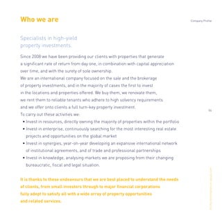 Who we are
Specialists in high-yield
property investments.
Since 2008 we have been providing our clients with properties that generate
a signiﬁcant rate of return from day one, in combination with capital appreciation
over time, and with the surety of sole ownership.
We are an international company focused on the sale and the brokerage
of property investments, and in the majority of cases the ﬁrst to invest
in the locations and properties offered. We buy them, we renovate them,
we rent them to reliable tenants who adhere to high solvency requirements
and we offer onto clients a full turn-key property investment.
To carry out these activities we:
• Invest in resources, directly owning the majority of properties within the portfolio
• Invest in enterprise, continuously searching for the most interesting real estate
projects and opportunities on the global market
• Invest in synergies, year-on-year developing an expansive international network
of institutional agreements, and of trade and professional partnerships
• Invest in knowledge, analysing markets we are proposing from their changing
bureaucratic, ﬁscal and legal situation.
It is thanks to these endeavours that we are best placed to understand the needs
of clients, from small investors through to major ﬁnancial corporations
fully adept to satisfy all with a wide array of property opportunities
and related services.
Alltheinformationonopisas.com
Company Profile
04
 