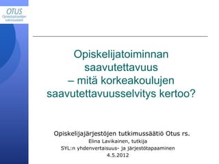 Opiskelijajärjestöjen tutkimussäätiö Otus rs.
Elina Lavikainen, tutkija
SYL:n yhdenvertaisuus- ja järjestötapaaminen
4.5.2012
Opiskelijatoiminnan
saavutettavuus
– mitä korkeakoulujen
saavutettavuusselvitys kertoo?
 