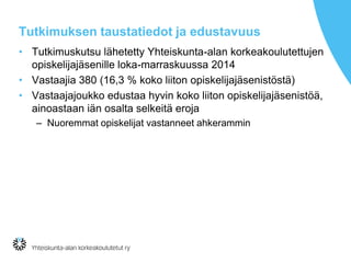 Tutkimuksen taustatiedot ja edustavuus
• Tutkimuskutsu lähetetty Yhteiskunta-alan korkeakoulutettujen
opiskelijajäsenille loka-marraskuussa 2014
• Vastaajia 380 (16,3 % koko liiton opiskelijajäsenistöstä)
• Vastaajajoukko edustaa hyvin koko liiton opiskelijajäsenistöä,
ainoastaan iän osalta selkeitä eroja
– Nuoremmat opiskelijat vastanneet ahkerammin
 