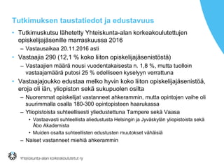Tutkimuksen taustatiedot ja edustavuus
• Tutkimuskutsu lähetetty Yhteiskunta-alan korkeakoulutettujen
opiskelijajäsenille marraskuussa 2016
– Vastausaikaa 20.11.2016 asti
• Vastaajia 290 (12,1 % koko liiton opiskelijajäsenistöstä)
– Vastaajien määrä nousi vuodentakaisesta n. 1,8 %, mutta tuolloin
vastaajamäärä putosi 25 % edelliseen kyselyyn verrattuna
• Vastaajajoukko edustaa melko hyvin koko liiton opiskelijajäsenistöä,
eroja oli iän, yliopiston sekä sukupuolen osilta
– Nuoremmat opiskelijat vastanneet ahkerammin, mutta opintojen vaihe oli
suurimmalla osalla 180-300 opintopisteen haarukassa
– Yliopistoista suhteellisesti yliedustettuna Tampere sekä Vaasa
• Vastaavasti suhteellista aliedustusta Helsingin ja Jyväskylän yliopistoista sekä
Åbo Akademista
• Muiden osalta suhteellisten edustusten muutokset vähäisiä
– Naiset vastanneet miehiä ahkerammin
 