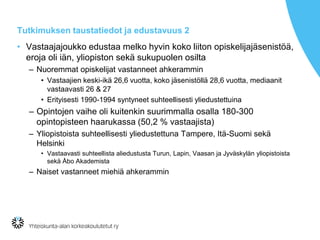 Tutkimuksen taustatiedot ja edustavuus 2
• Vastaajajoukko edustaa melko hyvin koko liiton opiskelijajäsenistöä,
eroja oli iän, yliopiston sekä sukupuolen osilta
– Nuoremmat opiskelijat vastanneet ahkerammin
• Vastaajien keski-ikä 26,6 vuotta, koko jäsenistöllä 28,6 vuotta, mediaanit
vastaavasti 26 & 27
• Erityisesti 1990-1994 syntyneet suhteellisesti yliedustettuina
– Opintojen vaihe oli kuitenkin suurimmalla osalla 180-300
opintopisteen haarukassa (50,2 % vastaajista)
– Yliopistoista suhteellisesti yliedustettuna Tampere, Itä-Suomi sekä
Helsinki
• Vastaavasti suhteellista aliedustusta Turun, Lapin, Vaasan ja Jyväskylän yliopistoista
sekä Åbo Akademista
– Naiset vastanneet miehiä ahkerammin
 