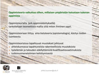 Oppimisteoria vaikuttaa siihen, millaisen ympäristön katsotaan tukevan oppimista  Oppimisteorialla   (ark.oppimiskäsityksellä)  tarkoitetaan teoreettista mallia siitä miten ihminen oppii. Oppimisteoriaan liittyy  aina tietoteoria (epistemologia), käsitys tiedon luonteesta. Oppimisteorioissa tapahtuvat muutokset johtuvat  yhteiskunnassa tapahtuneista rakenteellisista muutoksista työelämän ja talouden edellyttämistä kvalifikaatiovaatimuksista  tutkimusmenetelmien kehittymisestä [email_address] 