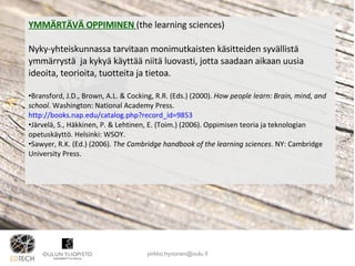YMMÄRTÄVÄ OPPIMINEN  (the learning sciences) Nyky-yhteiskunnassa tarvitaan monimutkaisten käsitteiden syvällistä ymmärrystä  ja kykyä käyttää niitä luovasti, jotta saadaan aikaan uusia ideoita, teorioita, tuotteita ja tietoa. Bransford, J.D., Brown, A.L. & Cocking, R.R. (Eds.) (2000).  How people learn: Brain, mind, and school . Washington: National Academy Press. http://books.nap.edu/catalog.php?record_id=9853 Järvelä, S., Häkkinen, P. & Lehtinen, E. (Toim.) (2006). Oppimisen teoria ja teknologian opetuskäyttö. Helsinki: WSOY. Sawyer, R.K. (Ed.) (2006).  The Cambridge handbook of the learning sciences . NY: Cambridge University Press . [email_address] 