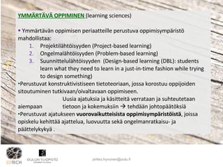 YMMÄRTÄVÄ OPPIMINEN  (learning sciences) Ymmärtävän oppimisen periaatteille perustuva oppimisympäristö mahdollistaa: Projektilähtöisyyden (Project-based learning) Ongelmalähtöisyyden (Problem-based learning)  Suunnittelulähtöisyyden  (Design-based learning (DBL): students learn what they need to learn in a just-in-time fashion while trying to design something)  Perustuvat konstruktivistiseen tietoteoriaan, jossa korostuu oppijoiden sitoutuminen tutkivaan/oivaltavaan oppimiseen. Uusia ajatuksia ja käsitteitä verrataan ja suhteutetaan aiempaan  tietoon ja kokemuksiin    tehdään johtopäätöksiä Perustuvat ajatukseen  vuorovaikutteisista oppimisympäristöistä , joissa opiskelu kehittää ajattelua, luovuutta sekä ongelmanratkaisu- ja päättelykykyä .  [email_address] 