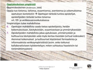 Pirkko Hyvönen Oppijakeskeinen ympäristö O ppimiskeskeinen  (Andersson, 2008 )  Oppija tuo tietonsa, taitonsa, osaamisensa, asenteensa ja uskomuksensa opetuksen kontekstiin    Opettajan tärkeää tuntea opiskelijat, opiskelijoiden tärkeää tuntea toisensa  vrt. f2f- ja verkkovuorovaikutuksessa Ympäristöjen tulee mahdollistaa Opettajan mahdollista saada tietoa opiskelijoista, heidän kokemuksistaan, käsityksistään, osaamisestaan ja ymmärryksestään  Opiskelijoiden mahdollista jakaa ajatuksiaan, ymmärrystään ja kulttuurisia käsityksiään sekä myös kertoa itsestään (virtual icebreaker)  Aiemmat kokemukset  ja kulttuuriset käytänteet formaaleista ja informaaleista verkkoympäristöistä (esim. onko tottunut kollaboratiiviseen työskentelyyn; miten suhtautuu haasteisiin tai tietämättömyyteen) [email_address] 