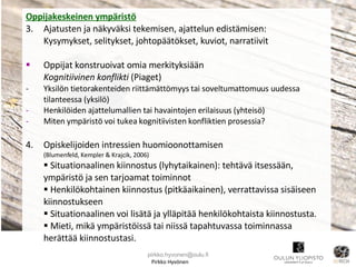 Pirkko Hyvönen Oppijakeskeinen ympäristö 3.  Ajatusten ja näkyväksi tekemisen, ajattelun edistämisen:  Kysymykset, selitykset, johtopäätökset, kuviot, narratiivit Oppijat konstruoivat omia merkityksiään Kognitiivinen konflikti  (Piaget) -  Yksilön tietorakenteiden riittämättömyys tai soveltumattomuus uudessa tilanteessa (yksilö) Henkilöiden ajattelumallien tai havaintojen erilaisuus (yhteisö) Miten ympäristö voi tukea kognitiivisten konfliktien prosessia? 4.  Opiskelijoiden intressien huomioonottamisen (Blumenfeld, Kempler & Krajcik, 2006) Situationaalinen kiinnostus (lyhytaikainen): tehtävä itsessään, ympäristö ja sen tarjoamat toiminnot  Henkilökohtainen kiinnostus (pitkäaikainen), verrattavissa sisäiseen kiinnostukseen Situationaalinen voi lisätä ja ylläpitää henkilökohtaista kiinnostusta. Mieti, mikä ympäristöissä tai niissä tapahtuvassa toiminnassa herättää kiinnostustasi. [email_address] 