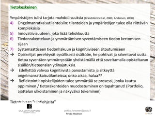 Pirkko Hyvönen Tietokeskeinen  Ympäristöjen tulisi tarjota mahdollisuuksia  (Brandsford et al., 2006; Anderson, 2008) Ongelmanratkaisutilanteisiin: tilanteiden ja ympäristöjen tulee olla riittävän kompleksisia Innovatiivisuuteen, joka lisää tehokkuutta Tiedonrakenteluun ja ymmärtämisen syventämiseen tiedon kertomisen sijaan Systemaattiseen tiedonhakuun ja kognitiiviseen sitoutumiseen Opiskelijat perehtyvät syvällisesti sisältöön, he pohtivat ja rakentavat uutta tietoa syventäen ymmärrystään yhdistämällä että soveltamalla opiskeltavan sisällön/tieteenalan ydinajatuksia. Edellyttää vahvaa kognitiivista panostamista ja sitkeyttä ongelmanratkaisutilanteissa; onko aikaa, halua??  Reflektointi: opiskelijoiden tulee ymmärtää se prosessi, jonka kautta oppiminen / tietorakenteiden muodostuminen on tapahtunut! (Portfolio, ajattelun ulkoistaminen ja näkyväksi tekeminen) Tietotulvaan ”uintiohjeita” [email_address] 