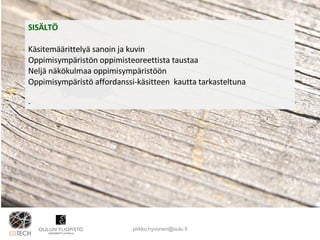 SISÄLTÖ Käsitemäärittelyä sanoin ja kuvin Oppimisympäristön oppimisteoreettista taustaa Neljä näkökulmaa oppimisympäristöön Oppimisympäristö affordanssi-käsitteen  kautta tarkasteltuna [email_address] 