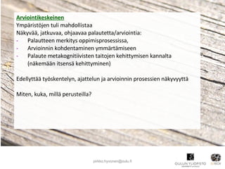 Arviointikeskeinen Ympäristöjen tuli mahdollistaa Näkyvää, jatkuvaa, ohjaavaa palautetta/arviointia:  Palautteen merkitys oppimisprosessissa,  Arvioinnin kohdentaminen ymmärtämiseen Palaute metakognitiivisten taitojen kehittymisen kannalta (näkemään itsensä kehittyminen) Edellyttää työskentelyn, ajattelun ja arvioinnin prosessien näkyvyyttä Miten, kuka, millä perusteilla? [email_address] 