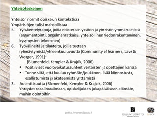 Yhteisökeskeinen Yhteisön normit opiskelun kontekstissa Ympäristöjen tulisi mahdollistaa Työskentelytapoja, joilla edistetään yksilön ja yhteisön ymmärtämistä (argumentointi, ongelmanratkaisu, yhteisöllinen tiedonrakentaminen, kysymysten tekeminen)  Työvälineitä ja tilanteita, joilla tuetaan ryhmäytymistä/yhteenkuuluvuutta (Community of learners, Lave & Wenger, 1991): (Blumenfeld, Kempler & Krajcik, 2006) Positiiviset vuorovaikutussuhteet vertaisten ja opettajien kanssa Tunne siitä, että kuuluu ryhmään/joukkoon, lisää kiinnostusta, osallistumista ja akateemista yrittämistä 3.  Autenttisuutta (Blumenfeld, Kempler & Krajcik, 2006) Yhteydet reaalimaailmaan, opiskelijoiden jokapäiväiseen elämään, muihin opintoihin  [email_address] 