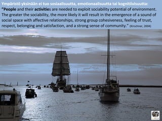 Ympäristö yksinään ei tuo sosiaalisuutta, emotionaalisuutta tai kognitiivisuutta: ” People  and their  activitie s are needed to exploit sociability potential of environment. The greater the sociability, the more likely it will result in the emergence of a sound of social space with affective relationships, strong group cohesiveness, feeling of trust, respect, belonging and satisfaction, and a strong sense of community.”  (Kirschner, 2004) [email_address] 