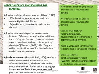 AFFORDANCES OF ENVIRONMENT FOR LEARNING Affordance-käsite, alkujaan Jerome J. Gibson (1979) Affordanssi, tarjoke, tarjouma, tarjooma, suonto, käyttömahdollisuus Paljon käytetty, ymmärretty usein kapea-alaisesti Affordances  are not properties, resources nor features of the environment neither individual. Instead they are “relations between particular aspects of animals and particular aspects of situations”   (Chemero, 2003, 184) .  They are within the situations in which the students and teachers use environment. Affordance network  (Barab & Roth, 2006): teachers and students intentionally create many affordance networks, which are used in the educational context. For instance, they engage in a  network of facts, tools, resources and practices  that are available to them. [email_address] Affordanssit eivät ole ympäristön ominaisuuksia, resursseja tai piirteitä Affordanssit eivät ole yksilön ominaisuuksia, resursseja tai piirteitä Vaan ne muodostuvat vuorovaikutuksessa / havaitsemisessa / toiminnassa / oppimisessa näiden välille Yksilö ja ympäristö konstituoivat toisiaan: niitä ei tarkastella erillisinä  Chemero: tilanne Barab: affordanssiverkosto Hyvönen: opetuksessa ympäristöjen ja tilanteiden moninaisuus 