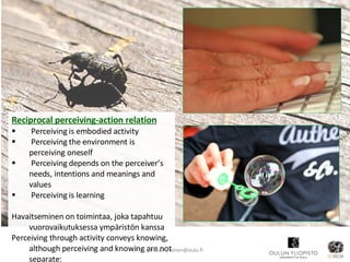 Reciprocal perceiving-action relation   Perceiving is embodied activity Perceiving the environment is perceiving oneself Perceiving depends on the perceiver’s needs, intentions and meanings and values Perceiving is learning Havaitseminen on toimintaa, joka tapahtuu vuorovaikutuksessa ympäristön kanssa Perceiving through activity conveys knowing, although perceiving and knowing are not separate: [email_address] 