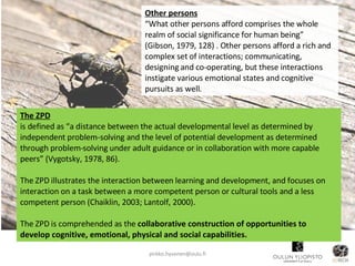Other persons “ What other persons afford comprises the whole realm of social significance for human being” (Gibson, 1979, 128) . Other persons afford a rich and complex set of interactions; communicating, designing and co-operating, but these interactions instigate various emotional states and cognitive pursuits as well. [email_address] The ZPD is defined as   “a distance between the actual developmental level as determined by independent problem-solving and the level of potential development as determined through problem-solving under adult guidance or in collaboration with more capable peers”   (Vygotsky, 1978, 86).  The ZPD illustrates the interaction between learning and development, and focuses on interaction on a task between a more competent person or cultural tools and a less competent person (Chaiklin, 2003; Lantolf, 2000). The ZPD is comprehended as the  collaborative construction of opportunities to develop cognitive, emotional, physical and social capabilities. 