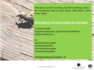 [email_address] Affordances are OF something and FOR something, where the ‘something’ refers to action (Gaver, 1996; Gibson, 1979; Jones, 2003). Affordances of social media for learning?  Ymmärtämiselle? Ongelmanratkaisuille, kognitiiviselle konfliktille? Kollaboraatiolle jne.? tai Oppimiskeskeisyydelle Tietokeskeisyydelle Arviointikeskeisyydelle Yhteisökeskeisyydelle AFFORDANSSIKATEGORIAT   