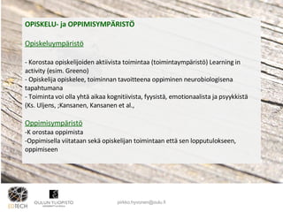 OPISKELU- ja OPPIMISYMPÄRISTÖ Opiskeluympäristö Korostaa opiskelijoiden aktiivista toimintaa (toimintaympäristö) Learning in activity (esim. Greeno) Opiskelija opiskelee, toiminnan tavoitteena oppiminen neurobiologisena tapahtumana Toiminta voi olla yhtä aikaa kognitiivista, fyysistä, emotionaalista ja psyykkistä (Ks. Uljens, ;Kansanen, Kansanen et al.,  Oppimisympäristö K orostaa oppimista Oppimisella viitataan sekä opiskelijan toimintaan että sen lopputulokseen, oppimiseen [email_address] 
