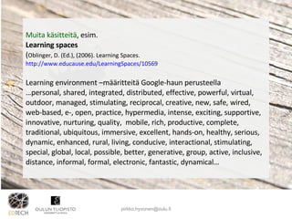 Muita käsitteitä , esim.  Learning spaces  ( Oblinger, D. (Ed.), (2006). Learning Spaces.  http://www.educause.edu/LearningSpaces/10569 Learning environment –määritteitä Google-haun perusteella … personal, shared, integrated, distributed, effective, powerful, virtual, outdoor, managed, stimulating, reciprocal, creative, new, safe, wired, web-based, e-, open, practice, hypermedia, intense, exciting, supportive, innovative, nurturing, quality,  mobile, rich, productive, complete, traditional, ubiquitous, immersive, excellent, hands-on, healthy, serious, dynamic, enhanced, rural, living, conducive, interactional, stimulating, special, global, local, possible, better, generative, group, active, inclusive, distance, informal, formal, electronic, fantastic, dynamical… [email_address] 