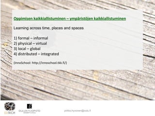 Oppimisen kaikkiallistuminen – ympäristöjen kaikkiallistuminen Learning across time, places and spaces 1) formal – informal  2) physical – virtual 3) local – global 4) distributed – integrated (InnoSchool: http://innoschool.tkk.fi/) [email_address] 