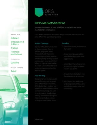 opisnet.com
Market Challenge
It’s very difficult for fuel retailers
to discern market share in
specific geographic areas.
This lack of visibility creates
uncertainty and has a negative
effect on pricing strategy: station
operators are never sure if their
efforts to capture more market
share are successful or if they’re
undercutting potential profits
with no upside.
How We Help
By tracking market share, outlet
share, efficiency and localized
price differentials in real time,
OPIS MarketShare enables fuel
retailers to measure performance
and optimize pricing and sales
in local markets. Retailers can
identify competitors selling the
most fuel and adjust pricing
strategy to steal market share.
OPIS MarketSharePro
Increase the power of your retail fuel brand with exclusive
market share intelligence
OPIS MarketSharePro is web-based way to compare brand volume and
price differential against competitors.
Benefits
—— Determine brand performance
by region
—— Know which brands sell the
most fuel and price the most
aggressively
—— Understand market dynamics
to tailor pricing for increased
volume and profit
—— Analyze markets that are ripe
for expansion or acquisition
—— Part of the OPIS RetailSuite
and integrated with four other
tools for increasing retail fuel
profitability
WHO WE HELP
Retailers
Wholesalers &
Jobbers
Traders
Financial
Institutions
 
COMMODITIES
Gasoline
 
MARKET SEGMENT
Retail 
 