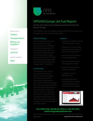 opisnet.com
Market Challenge
Aviation industry professionals
responsible for fuel supply
contracts have been seeking an
alternative to large cargo (CIF)
pricing. Rather than expensive
reports which effectively assess
prices along a cargo shipping
lane from the Arab Gulf, OPIS450
assesses the busy barge market
around Europe’s refining and oil
storage capital in Rotterdam.
How We Help
The OPIS450 Europe Jet Fuel
Report delivers the price of
the day, verified by our editors
for compliance with IOSCO
(International Organization of
Securities Commissions). Uniquely,
OPIS makes a price assessment for
each of the 450 minutes between
9am and 4.30pm London time,
shown in a chart on page one of
the report. The daily price is the
average of these 450 marks. The
report also provides contract price
averages for benchmarking against
other data sources.
OPIS450 Europe Jet Fuel Report
Get the most robust and transparent assessment of jet fuel
prices in Europe
The OPIS450 Europe Jet Fuel Report provides the OPIS price benchmark
for barges of jet fuel in the Rotterdam region.
Features
—— Used to price millions of tonnes
of jet fuel supply in Europe
—— Derived from live bids, offers
and trades all day long via an
electronic trading platform
—— Benchmarked by Lufthansa,
Europe’s largest airline
—— Benchmarked by Vitol, the
world’s largest oil trader
—— Concise and relevant spot
market commentary
—— A single source at an
affordable price
—— Complemented by the
OPIS450 Europe Jet Ticker,
revealing live prices every
moment of the trading day
WHO WE HELP
Traders
Transportation
Refiners &
Suppliers
COMMODIT Y
Jet Fuel
MARKET SEGMENT
Spot
Copyright © 2018 IHS Markit. All Rights Reserved
For a FREE trial, call 888 301 2645 or 1 301 284 2000,
email energysales@opisnet.com
 