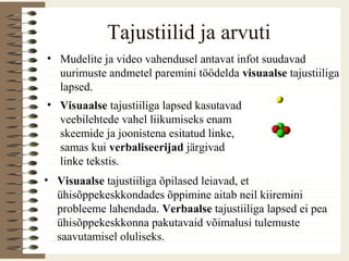 Tajustiilid ja arvuti
• Mudelite ja video vahendusel antavat infot suudavad
uurimuste andmetel paremini töödelda visuaalse tajustiiliga
lapsed.
• Visuaalse tajustiiliga lapsed kasutavad
veebilehtede vahel liikumiseks enam
skeemide ja joonistena esitatud linke,
samas kui verbaliseerijad järgivad
linke tekstis.
• Visuaalse tajustiiliga õpilased leiavad, et
ühisõppekeskkondades õppimine aitab neil kiiremini
probleeme lahendada. Verbaalse tajustiiliga lapsed ei pea
ühisõppekeskkonna pakutavaid võimalusi tulemuste
saavutamisel oluliseks.
 