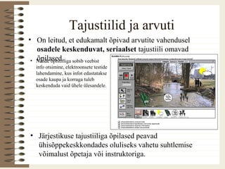 Tajustiilid ja arvuti
• On leitud, et edukamalt õpivad arvutite vahendusel
osadele keskenduvat, seriaalset tajustiili omavad
õpilased.• Nende õpistiiliga sobib veebist
info otsimine, elektroonsete testide
lahendamine, kus infot edastatakse
osade kaupa ja korraga tuleb
keskenduda vaid ühele ülesandele.
• Järjestikuse tajustiiliga õpilased peavad
ühisõppekeskkondades oluliseks vahetu suhtlemise
võimalust õpetaja või instruktoriga.
 