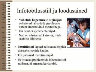 Infotöötlusstiil ja loodusained
• Vahetule kogemusele tuginejad
eelistavad lahendada probleeme
varem äraproovitud meetoditega.
• On head eksperimenteerijad.
• Nad on edukamad katsetes, mida
saab ise läbi teha.
• Intuitiivsed lapsed eelistavad õppida
abstraktsioonide kaudu.
• On paremad teoretiseerijad.
• Eelistavad probleemide lahendamisel
uudsust, ei armasta kordamisi.
 