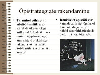 Õpistrateegiate rakendamine
• Tajumisel põhinevat
infotöötlusstiili saab
arendada ülesannetega,
milles tuleb leida õpitava
seoseid igapäevaeluga,
tuua näiteid praktilistest
rakendusvõimalustest.
Sobib näiteks ajurünnaku
meetod.
• Intuitiivset õpistiili saab
kujundada, lastes õpilastel
luua faktide ja näidete
põhjal teooriaid, püstitada
oletusi ja neid tõestada.
 