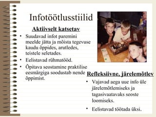 Infotöötlusstiilid
Aktiivselt katsetav
• Suudavad infot paremini
meelde jätta ja mõista tegevuse
kaudu õppides, arutledes,
teistele seletades.
• Eelistavad rühmatööd.
• Õpitava seostamine praktilise
eesmärgiga soodustab nende
õppimist.
Refleksiivne, järelemõtlev
• Vajavad aega uue info üle
järelemõtlemiseks ja
tagasivaatavaks seoste
loomiseks.
• Eelistavad töötada üksi.
 