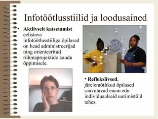 Infotöötlusstiilid ja loodusained
• Aktiivselt katsetamist
eelistava
infotöötlusstiiliga õpilased
on head administreerijad
ning orienteeritud
rühmaprojektide kaudu
õppimisele.
• Refleksiivsed,
järelemõtlikud õpilased
saavutavad enam edu
individuaalseid uurimistöid
tehes.
 