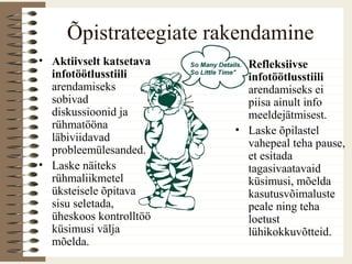 Õpistrateegiate rakendamine
• Aktiivselt katsetava
infotöötlusstiili
arendamiseks
sobivad
diskussioonid ja
rühmatööna
läbiviidavad
probleemülesanded.
• Laske näiteks
rühmaliikmetel
üksteisele õpitava
sisu seletada,
üheskoos kontrolltöö
küsimusi välja
mõelda.
• Refleksiivse
infotöötlusstiili
arendamiseks ei
piisa ainult info
meeldejätmisest.
• Laske õpilastel
vahepeal teha pause,
et esitada
tagasivaatavaid
küsimusi, mõelda
kasutusvõimaluste
peale ning teha
loetust
lühikokkuvõtteid.
 