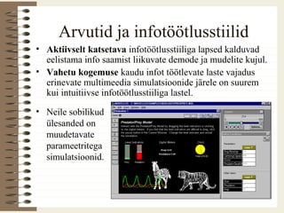 Arvutid ja infotöötlusstiilid
• Aktiivselt katsetava infotöötlusstiiliga lapsed kalduvad
eelistama info saamist liikuvate demode ja mudelite kujul.
• Vahetu kogemuse kaudu infot töötlevate laste vajadus
erinevate multimeedia simulatsioonide järele on suurem
kui intuitiivse infotöötlusstiiliga lastel.
• Neile sobilikud
ülesanded on
muudetavate
parameetritega
simulatsioonid.
 