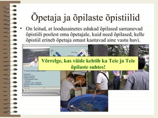 Õpetaja ja õpilaste õpistiilid
• On leitud, et loodusainetes edukad õpilased sarnanevad
õpistiili poolest oma õpetajale, kuid need õpilased, kelle
õpistiil erineb õpetaja omast kaotavad aine vastu huvi.
Võrrelge, kas väide kehtib ka Teie ja Teie
õpilaste suhtes!
 
