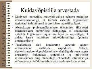 Kuidas õpistiile arvestada
• Motiveeri teoreetilise materjali esitust eelneva praktilise
demonstratsiooniga, et toetada vahetule kogemusele
tuginejad, induktiivseid ja tervikliku tajustiiliga lapsi.
• Abstraktsete probleemülesannete õpetamisel illustreeri
lahenduskäiku numbriliste näitajatega, et soodustada
vahetule kogemusele tuginevaid lapsi ja valemitega, et
aidata kaasa intuitiivse infotöötlusstiiliga õppurite
omandamisele.
• Tasakaalusta alati konkreetne vahetult tajutav
informatsioon (nähtuste kirjeldused, katsed,
demonstratsioonid, probleemi lahenduskäigud) sama teema
arusaamist kujundava teoreetilise ja mõistelise
informatsiooni ning mudelitega, et toetada intuitiivse ja
refleksiivse infotöötlusstiiliga laste teadmiste kujunemist.
 