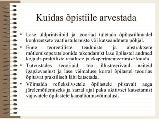 Kuidas õpistiile arvestada
• Lase üldprintsiibid ja teooriad tuletada õpilasrühmadel
konkreetsete vaatlustulemuste või katseandmete põhjal.
• Enne teoreetiliste teadmiste ja abstraktsete
mõtlemisoperatsioonide rakendamist lase õpilastel andmed
koguda praktiliste vaatluste ja eksperimenteerimise kaudu.
• Tutvustades teooriaid, too illustreerivaid näiteid
igapäevaelust ja lase võimaluse korral õpilastel teoorias
õpitavat praktiliselt läbi katsetada.
• Võimalda refleksiivsetele õpilastele piisavalt aega
järelemõtlemiseks ja samal ajal paku aktiivset katsetamist
vajavatele õpilastele kaasalöömisvõimalust.
 