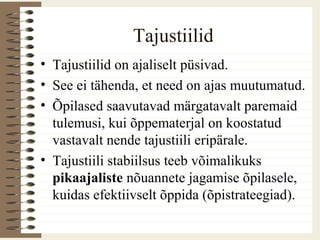 Tajustiilid
• Tajustiilid on ajaliselt püsivad.
• See ei tähenda, et need on ajas muutumatud.
• Õpilased saavutavad märgatavalt paremaid
tulemusi, kui õppematerjal on koostatud
vastavalt nende tajustiili eripärale.
• Tajustiili stabiilsus teeb võimalikuks
pikaajaliste nõuannete jagamise õpilasele,
kuidas efektiivselt õppida (õpistrateegiad).
 