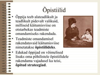 Õpistiilid
• Õppija teeb alateadlikult ja
teadlikult pidevalt valikuid,
milliseid käitumisviise on
otstarbekas teadmiste
omandamiseks rakendada.
• Teadmiste omandamisel
rakendatavaid käitumisviise
nimetatakse õpistiilideks.
• Edukad õppijad on võimelised
lisaks oma põhilistele õpistiilidele
rakendama vajadusel ka teisi,
õpitud strateegiad.
 