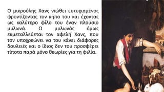 Ο μικρούλης Χανς νιώθει ευτυχισμένος
φροντίζοντας τον κήπο του και έχοντας
ως καλύτερο φίλο του έναν πλούσιο
μυλωνά. Ο μυλωνάς όμως
εκμεταλλεύεται τον αφελή Χανς, που
τον υποχρεώνει να του κάνει διάφορες
δουλειές και ο ίδιος δεν του προσφέρει
τίποτα παρά μόνο θεωρίες για τη φιλία.
 