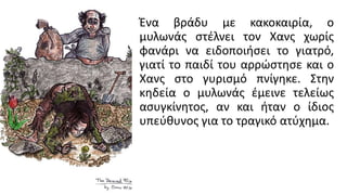 Ένα βράδυ με κακοκαιρία, ο
μυλωνάς στέλνει τον Χανς χωρίς
φανάρι να ειδοποιήσει το γιατρό,
γιατί το παιδί του αρρώστησε και ο
Χανς στο γυρισμό πνίγηκε. Στην
κηδεία ο μυλωνάς έμεινε τελείως
ασυγκίνητος, αν και ήταν ο ίδιος
υπεύθυνος για το τραγικό ατύχημα.
 