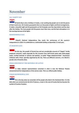 November
ALL SAINTS' DAY
All Saints Day is also a holiday in Croatia, a non working day people use to visit the graves
of their loved ones. On Croatian graveyards there are thousands of lights and floral arrangements.
It makes a beautiful sight and the graveyards are full of people even few days before and few days
after the holiday. The most people visit the graves more than once, and the best atmosphere is in
the evenings because of the lights.
INDEPENDENCE DAY
Poland’s National Independence Day marks the anniversary of the country’s
independence in 1918. It is celebrated as a nationwide holiday on November 11 each year.
ST.MARTIN’S DAY
On this day, the people of Poznao buy and eat considerable amounts of "Rogale" locally
produced croissants, made especially for this occasion from half-French paste with white-poppy
seeds, crushed almonds or walnuts and dainties, so-called "Rogal świętomarcioski". Poznanians
celebrate with a feast, specially organised by the city. There are different concerts, a St. Martin's
parade and a fireworks show.
PROCLAMATION OF THE REPUBLIC OF LATVIA
In 1918, national representatives convened in what is now the National Theatre
and proclaimed the independence of the Latvian state. This is an official public holiday.
VUKOVAR MEMORIAL DAY
This is the day when we remember all the people who died in the Homeland War. It is the
date when we commemorate the fall of Vukovar, a town in the east of Croatia that has become the
symbol of Croatian freedom.
 