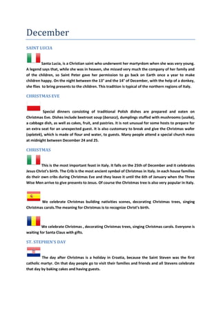 December
SAINT LUCIA
Santa Lucia, is a Christian saint who underwent her martyrdom when she was very young.
A legend says that, while she was in heaven, she missed very much the company of her family and
of the children, so Saint Peter gave her permission to go back on Earth once a year to make
children happy. On the night between the 13° and the 14° of December, with the help of a donkey,
she flies to bring presents to the children. This tradition is typical of the northern regions of Italy.
CHRISTMAS EVE
Special dinners consisting of traditional Polish dishes are prepared and eaten on
Christmas Eve. Dishes include beetroot soup (barszcz), dumplings stuffed with mushrooms (uszka),
a cabbage dish, as well as cakes, fruit, and pastries. It is not unusual for some hosts to prepare for
an extra seat for an unexpected guest. It is also customary to break and give the Christmas wafer
(oplatek), which is made of flour and water, to guests. Many people attend a special church mass
at midnight between December 24 and 25.
CHRISTMAS
This is the most important feast in Italy. It falls on the 25th of December and it celebrates
Jesus Christ’s birth. The Crib is the most ancient symbol of Christmas in Italy. In each house families
do their own cribs during Christmas Eve and they leave it until the 6th of January when the Three
Wise Men arrive to give presents to Jesus. Of course the Christmas tree is also very popular in Italy.
We celebrate Christmas building nativities scenes, decorating Christmas trees, singing
Christmas carols.The meaning for Christmas is to recognize Christ’s birth.
We celebrate Christmas , decorating Christmas trees, singing Christmas carols. Everyone is
waiting for Santa Claus with gifts.
ST. STEPHEN'S DAY
The day after Christmas is a holiday in Croatia, because the Saint Steven was the first
catholic martyr. On that day people go to visit their families and friends and all Stevens celebrate
that day by baking cakes and having guests.
 