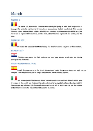 March
MARTIE 1
On March 1st, Romanians celebrate the coming of spring in their own unique way –
through the symbolic martisor (or trinket, in an approximate English translation). This sample
contains , there may be jewels, flowers, animals, luck symbols attached to the red-white lace. The
red is said to represent the summer, and the heat, while the white represents the winter, and the
cold.
MOTHER’S DAY
On March 8th we celebrate Mother’s day. The children’s works are given to their mothers.
WOMEN'S DAY
Children make cards for their mothers and men give women a red rose, but mostly
colleagues not husbands.
CARNIVAL (MARCH IN 2014)
People dress up and go to the street. Many groups create funny songs about any topic you can
imagine. Then they can take part in songs´ competitions, which are very popular.
This name comes from the latin words ‘carnem levare’ which means ‘without meat’. This
is because in the past it was forbidden to eat meat since forty days before Easter (Lent period). In
fact this year we celebrate this festivity from the 4th to the 8th of March. On the last day people
and children wear masks, play tricks and have a lot of parties.
 