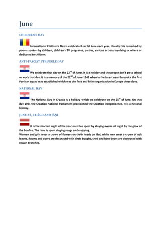 June
CHILDREN'S DAY
International Children's Day is celebrated on 1st June each year. Usually this is marked by
poems spoken by children, children's TV programs, parties, various actions involving or where or
dedicated to children.
ANTI-FASCIST STRUGGLE DAY
We celebrate that day on the 22nd
of June. It is a holiday and the people don’t go to school
or work that day. It is a memory of the 22nd
of June 1941 when in the forest near Brezovica the first
Partisan squad was established which was the first anti hitler organization in Europe these days.
NATIONAL DAY
The National Day in Croatia is a holiday which we celebrate on the 25th
of June. On that
day 1991 the Croatian National Parliament proclaimed the Croatian independence. It is a national
holiday.
JUNE 23, 24LĪGO AND JĀŅI
It is the shortest night of the year must be spent by staying awake all night by the glow of
the bonfire. The time is spent singing songs and enjoying.
Women and girls wear a crown of flowers on their heads on Jāņi, while men wear a crown of oak
leaves. Rooms and doors are decorated with birch boughs, shed and barn doors are decorated with
rowan branches.
 