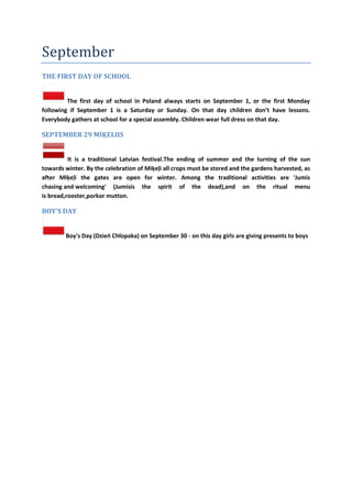 September
THE FIRST DAY OF SCHOOL
The first day of school in Poland always starts on September 1, or the first Monday
following if September 1 is a Saturday or Sunday. On that day children don’t have lessons.
Everybody gathers at school for a special assembly. Children wear full dress on that day.
SEPTEMBER 29 MIĶELIIS
It is a traditional Latvian festival.The ending of summer and the turning of the sun
towards winter. By the celebration of Miķeļi all crops must be stored and the gardens harvested, as
after Miķeļi the gates are open for winter. Among the traditional activities are 'Jumis
chasing and welcoming' (Jumisis the spirit of the dead),and on the ritual menu
is bread,rooster,porkor mutton.
BOY'S DAY
Boy's Day (Dzieo Chłopaka) on September 30 - on this day girls are giving presents to boys
 