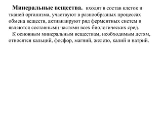 Минеральные вещества. входят в состав клеток и
тканей организма, участвуют в разнообразных процессах
обмена веществ, активизируют ряд ферментных систем и
являются составными частями всех биологических сред.
К основным минеральным веществам, необходимым детям,
относятся кальций, фосфор, магний, железо, калий и натрий.
 
