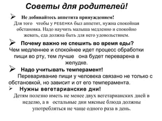 Советы для родителей!
 Не добивайтесь аппетита принуждением!
Для того чтобы у РЕБЕНКА был аппетит, нужна спокойная
обстановка. Надо научить малыша медленно и спокойно
жевать, еда должна быть для него удовольствием.
 Почему важно не спешить во время еды?
Чем медленнее и спокойнее идет процесс обработки
пищи во рту, тем лучше она будет переварена в
желудке.
 Надо учитывать темперамент!
Переваривание пищи у человека связано не только с
обстановкой, но зависит и от его темперамента.
 Нужны вегетарианские дни!
Детям полезно иметь не менее двух вегетарианских дней в
неделю, а в остальные дни мясные блюда должны
употребляться не чаще одного раза в день.
 