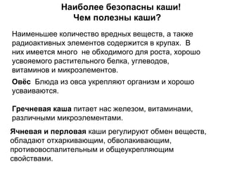 Овёс Блюда из овса укрепляют организм и хорошо
усваиваются.
Гречневая каша питает нас железом, витаминами,
различными микроэлементами.
Ячневая и перловая каши регулируют обмен веществ,
обладают отхаркивающим, обволакивающим,
противовоспалительным и общеукрепляющим
свойствами.
Наиболее безопасны каши!
Чем полезны каши?
Наименьшее количество вредных веществ, а также
радиоактивных элементов содержится в крупах. В
них имеется много не обходимого для роста, хорошо
усвояемого растительного белка, углеводов,
витаминов и микроэлементов.
 
